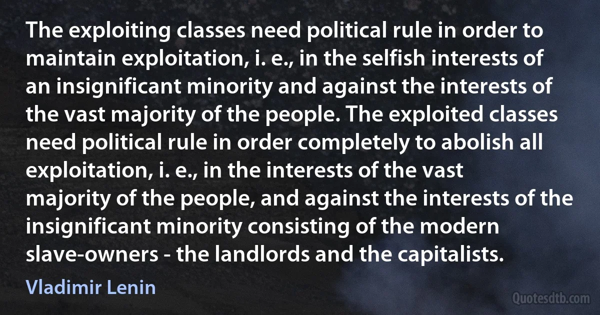 The exploiting classes need political rule in order to maintain exploitation, i. e., in the selfish interests of an insignificant minority and against the interests of the vast majority of the people. The exploited classes need political rule in order completely to abolish all exploitation, i. e., in the interests of the vast majority of the people, and against the interests of the insignificant minority consisting of the modern slave-owners - the landlords and the capitalists. (Vladimir Lenin)