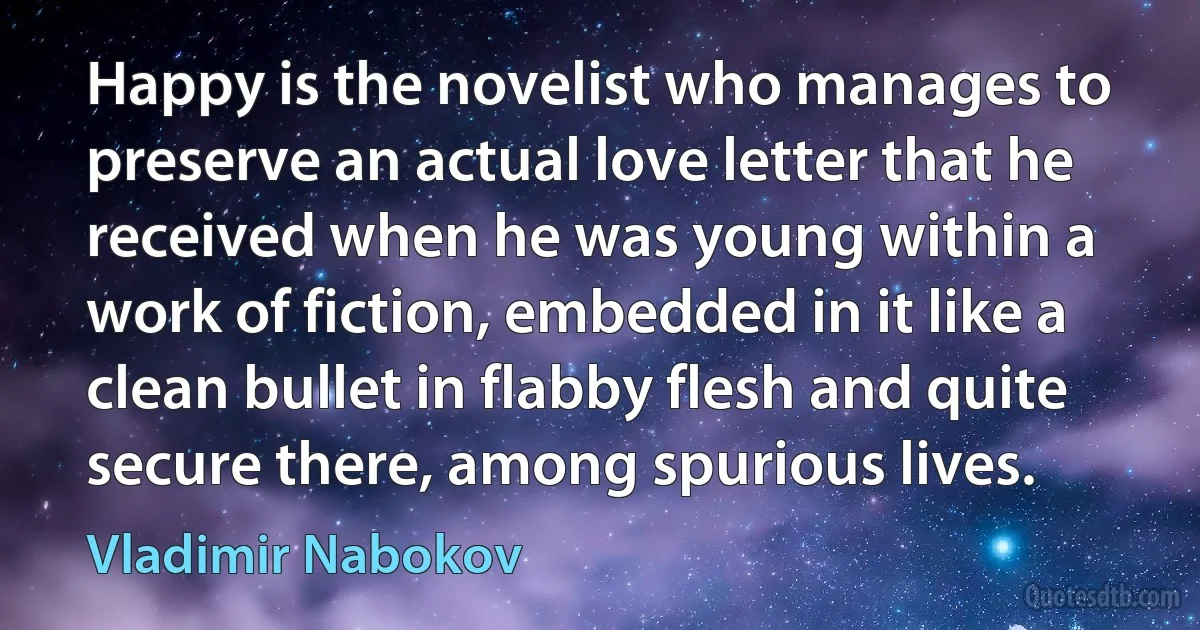 Happy is the novelist who manages to preserve an actual love letter that he received when he was young within a work of fiction, embedded in it like a clean bullet in flabby flesh and quite secure there, among spurious lives. (Vladimir Nabokov)