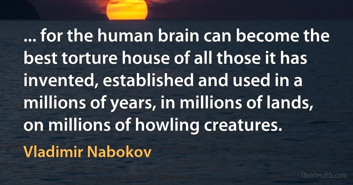 ... for the human brain can become the best torture house of all those it has invented, established and used in a millions of years, in millions of lands, on millions of howling creatures. (Vladimir Nabokov)