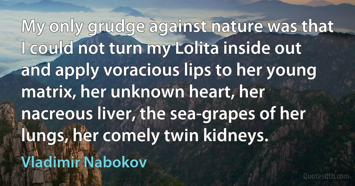 My only grudge against nature was that I could not turn my Lolita inside out and apply voracious lips to her young matrix, her unknown heart, her nacreous liver, the sea-grapes of her lungs, her comely twin kidneys. (Vladimir Nabokov)