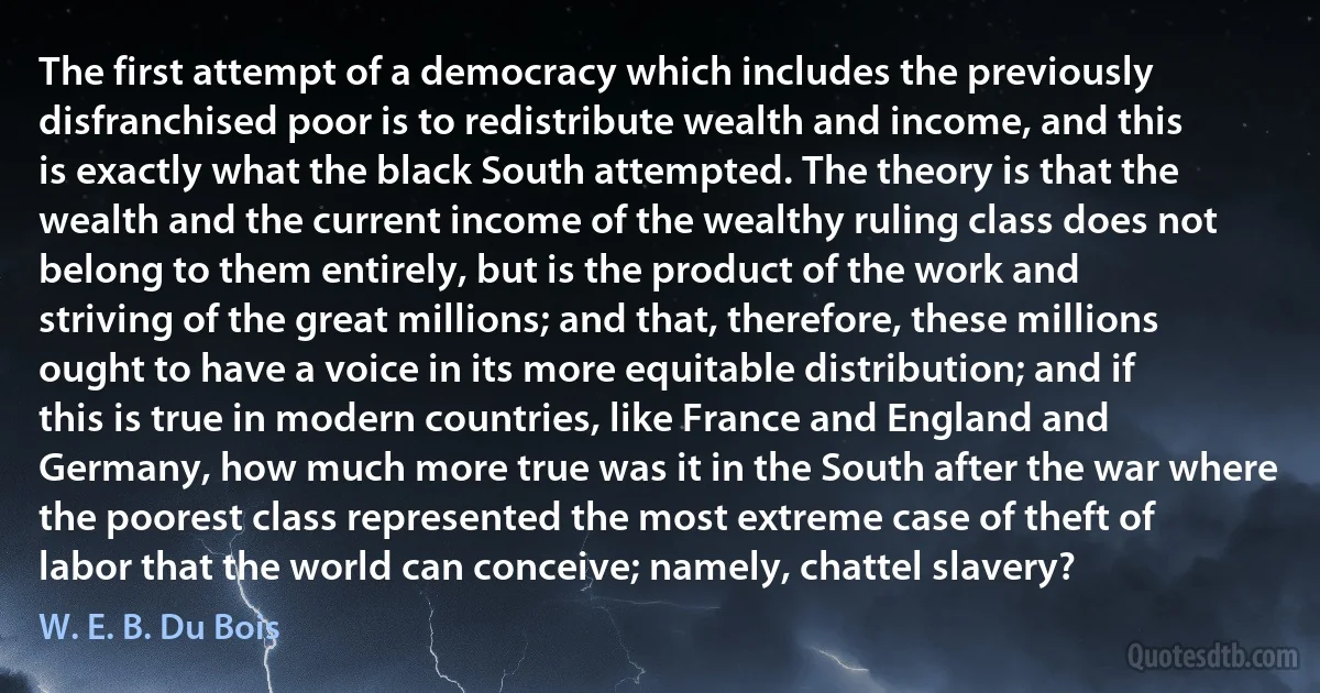 The first attempt of a democracy which includes the previously disfranchised poor is to redistribute wealth and income, and this is exactly what the black South attempted. The theory is that the wealth and the current income of the wealthy ruling class does not belong to them entirely, but is the product of the work and striving of the great millions; and that, therefore, these millions ought to have a voice in its more equitable distribution; and if this is true in modern countries, like France and England and Germany, how much more true was it in the South after the war where the poorest class represented the most extreme case of theft of labor that the world can conceive; namely, chattel slavery? (W. E. B. Du Bois)