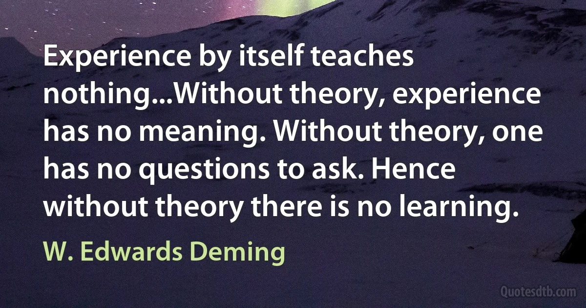 Experience by itself teaches nothing...Without theory, experience has no meaning. Without theory, one has no questions to ask. Hence without theory there is no learning. (W. Edwards Deming)