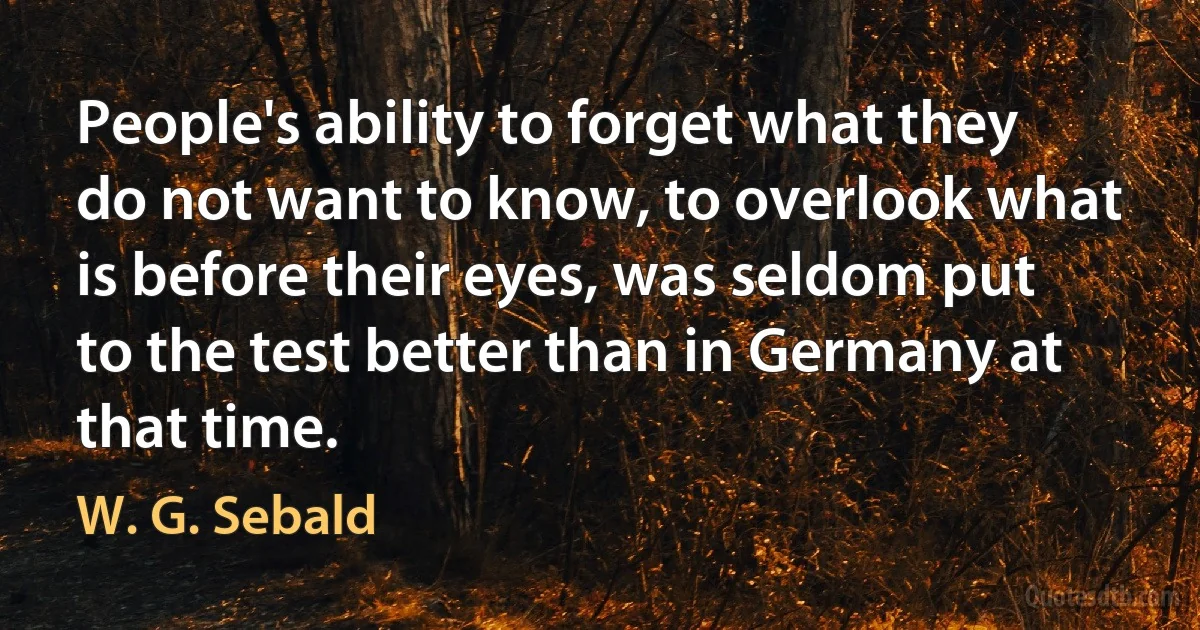 People's ability to forget what they do not want to know, to overlook what is before their eyes, was seldom put to the test better than in Germany at that time. (W. G. Sebald)