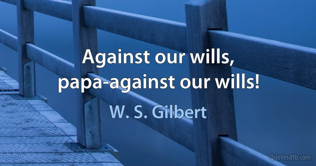 Against our wills, papa-against our wills! (W. S. Gilbert)