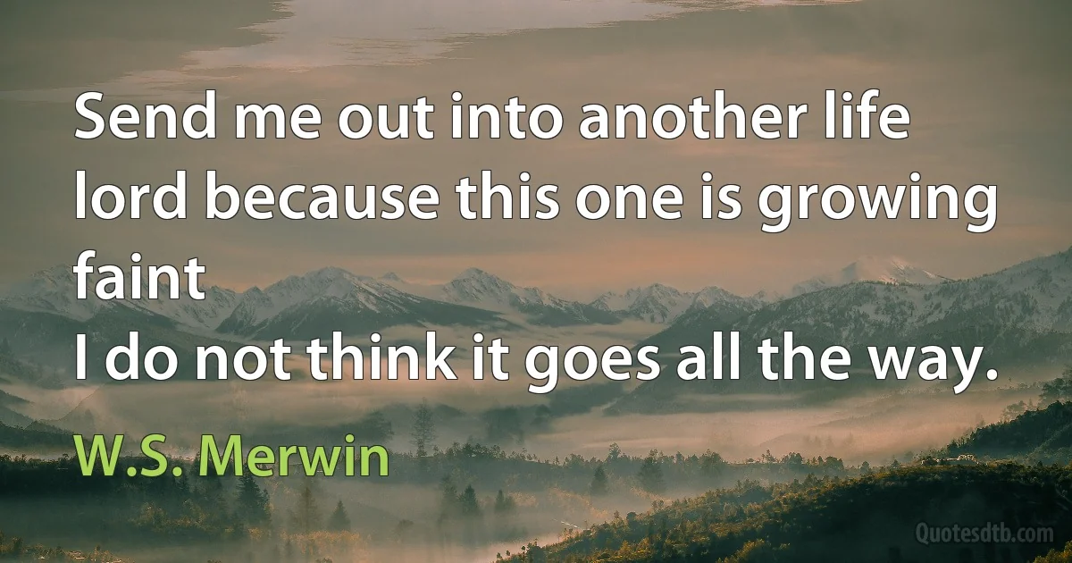 Send me out into another life
lord because this one is growing faint
I do not think it goes all the way. (W.S. Merwin)