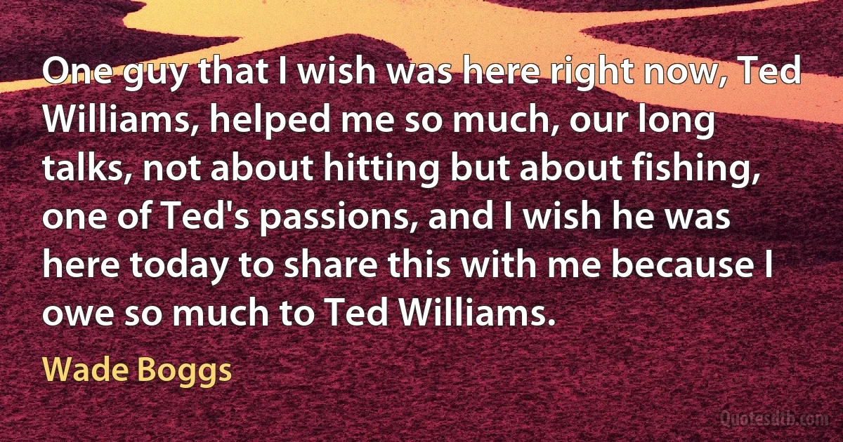 One guy that I wish was here right now, Ted Williams, helped me so much, our long talks, not about hitting but about fishing, one of Ted's passions, and I wish he was here today to share this with me because I owe so much to Ted Williams. (Wade Boggs)