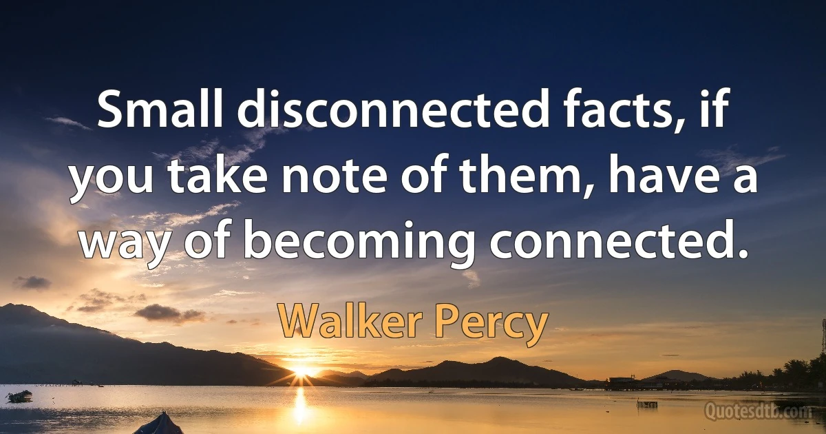 Small disconnected facts, if you take note of them, have a way of becoming connected. (Walker Percy)