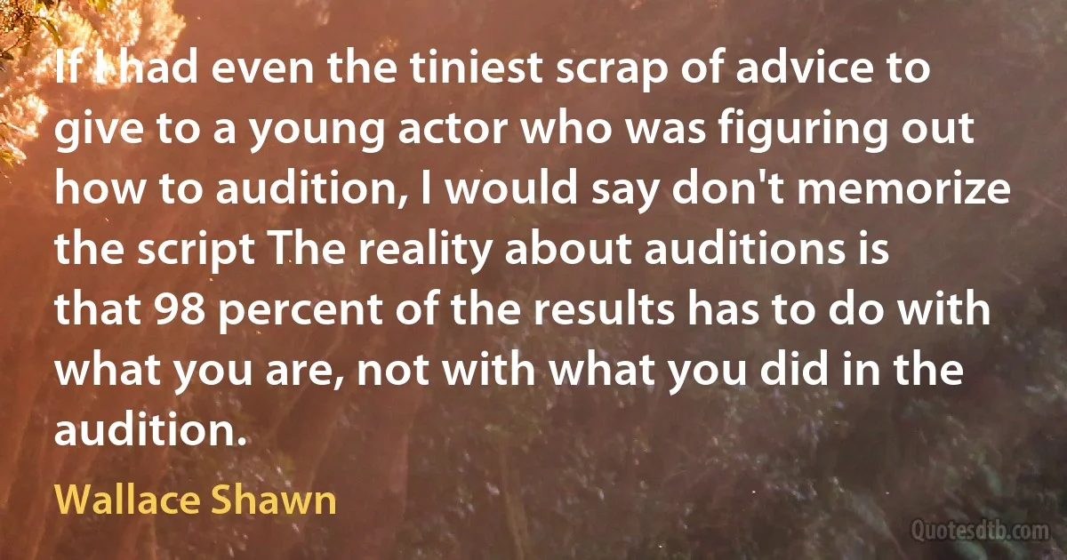 If I had even the tiniest scrap of advice to give to a young actor who was figuring out how to audition, I would say don't memorize the script The reality about auditions is that 98 percent of the results has to do with what you are, not with what you did in the audition. (Wallace Shawn)