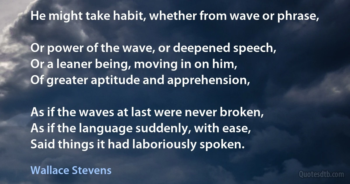 He might take habit, whether from wave or phrase,

Or power of the wave, or deepened speech,
Or a leaner being, moving in on him,
Of greater aptitude and apprehension,

As if the waves at last were never broken,
As if the language suddenly, with ease,
Said things it had laboriously spoken. (Wallace Stevens)