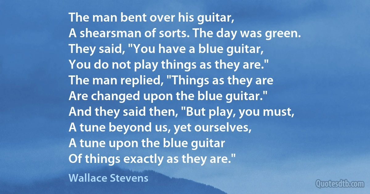 The man bent over his guitar,
A shearsman of sorts. The day was green.
They said, "You have a blue guitar,
You do not play things as they are."
The man replied, "Things as they are
Are changed upon the blue guitar."
And they said then, "But play, you must,
A tune beyond us, yet ourselves,
A tune upon the blue guitar
Of things exactly as they are." (Wallace Stevens)