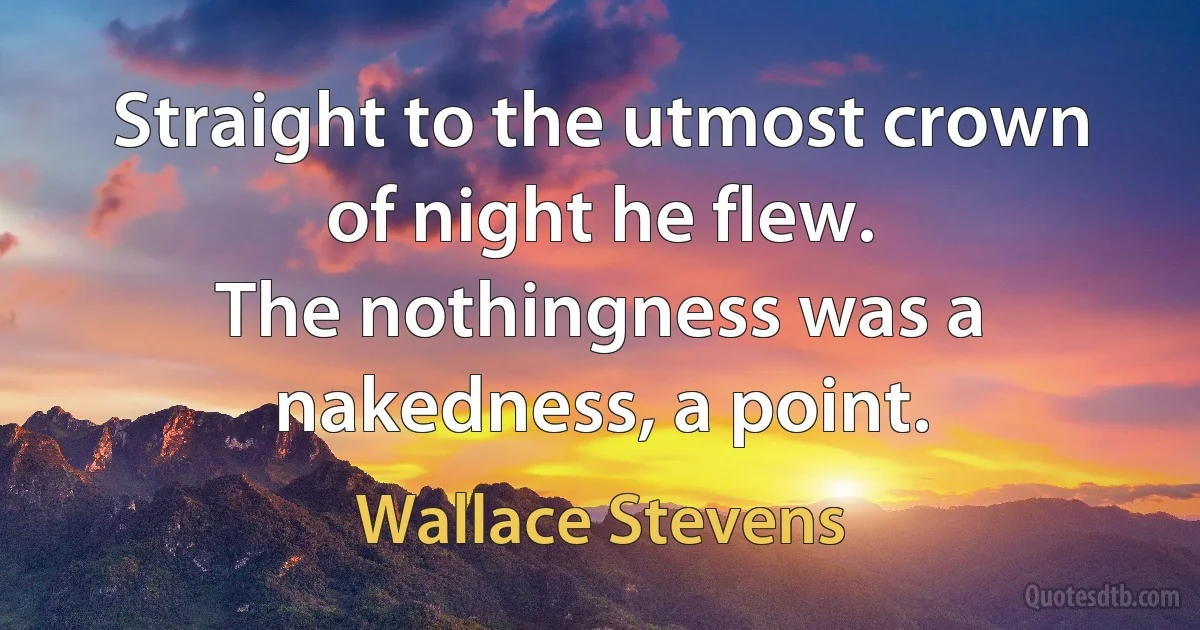 Straight to the utmost crown of night he flew.
The nothingness was a nakedness, a point. (Wallace Stevens)