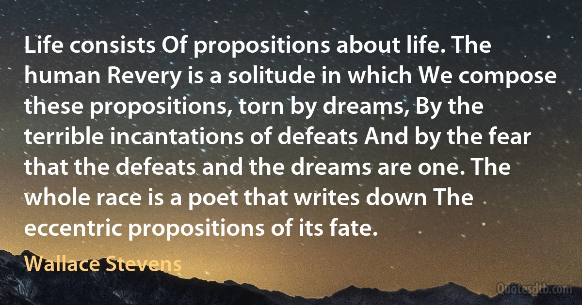 Life consists Of propositions about life. The human Revery is a solitude in which We compose these propositions, torn by dreams, By the terrible incantations of defeats And by the fear that the defeats and the dreams are one. The whole race is a poet that writes down The eccentric propositions of its fate. (Wallace Stevens)