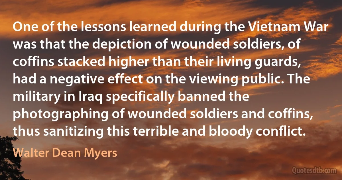 One of the lessons learned during the Vietnam War was that the depiction of wounded soldiers, of coffins stacked higher than their living guards, had a negative effect on the viewing public. The military in Iraq specifically banned the photographing of wounded soldiers and coffins, thus sanitizing this terrible and bloody conflict. (Walter Dean Myers)