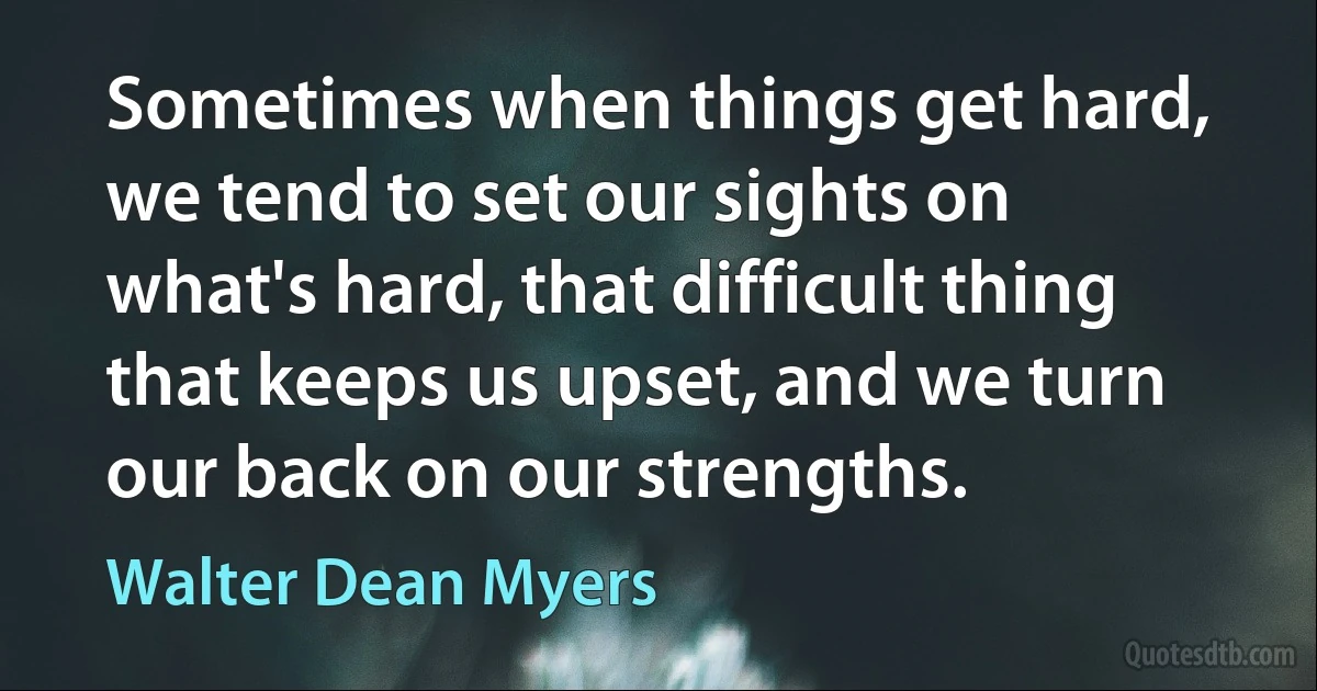 Sometimes when things get hard, we tend to set our sights on what's hard, that difficult thing that keeps us upset, and we turn our back on our strengths. (Walter Dean Myers)