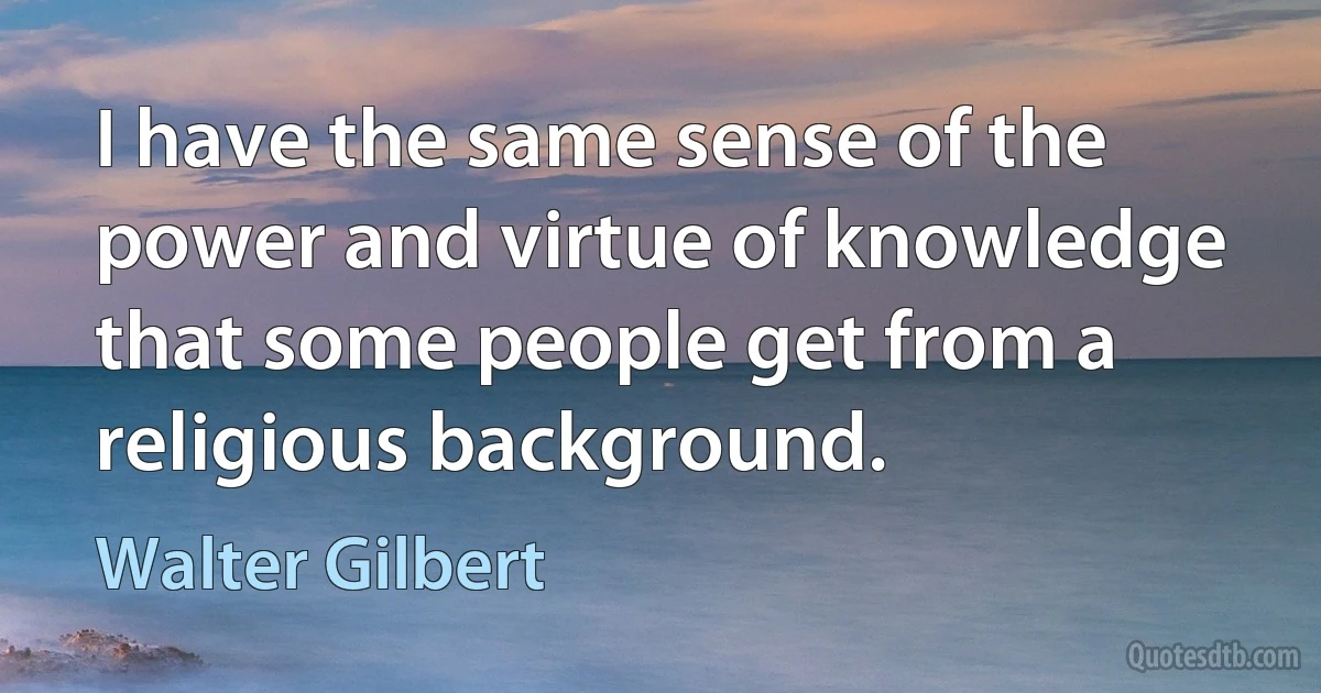 I have the same sense of the power and virtue of knowledge that some people get from a religious background. (Walter Gilbert)