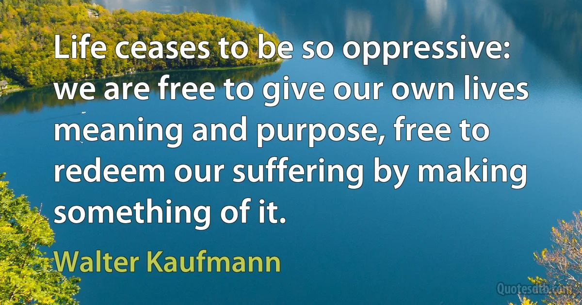 Life ceases to be so oppressive: we are free to give our own lives meaning and purpose, free to redeem our suffering by making something of it. (Walter Kaufmann)