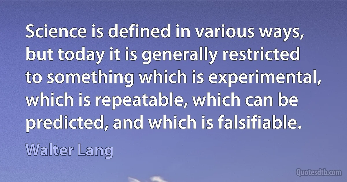 Science is defined in various ways, but today it is generally restricted to something which is experimental, which is repeatable, which can be predicted, and which is falsifiable. (Walter Lang)