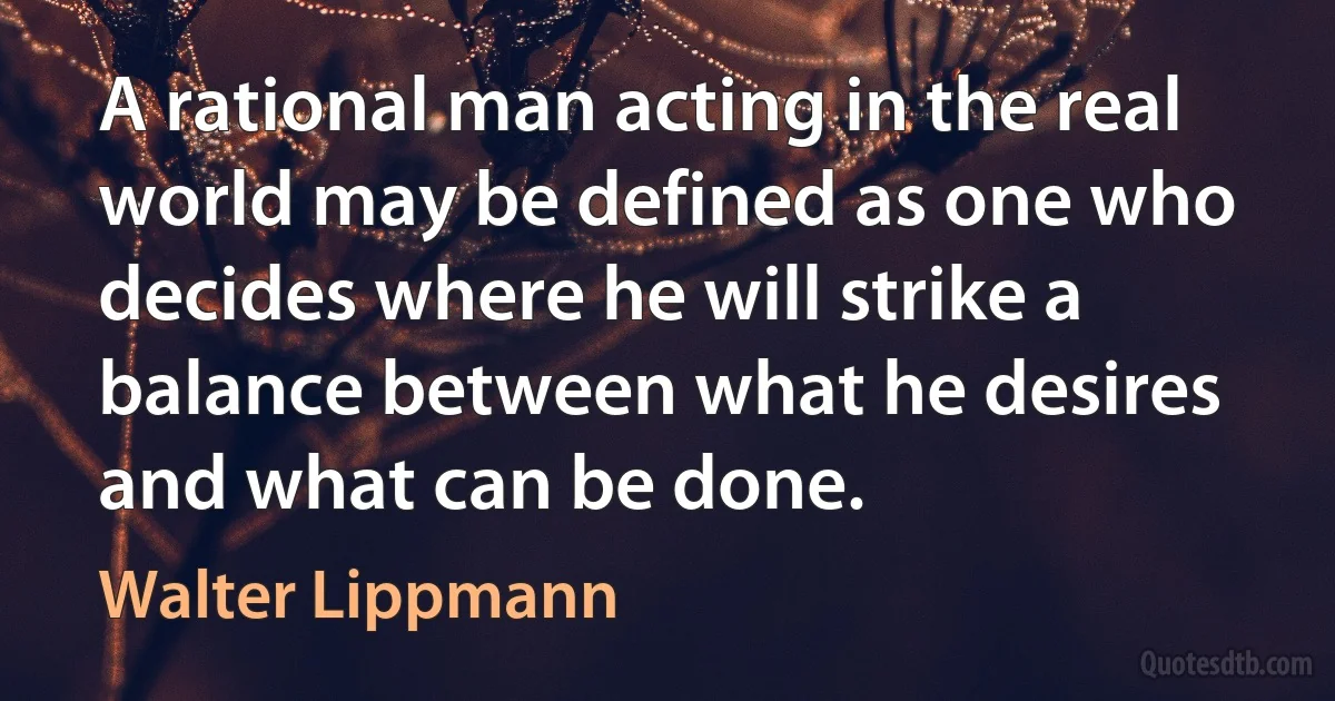 A rational man acting in the real world may be defined as one who decides where he will strike a balance between what he desires and what can be done. (Walter Lippmann)