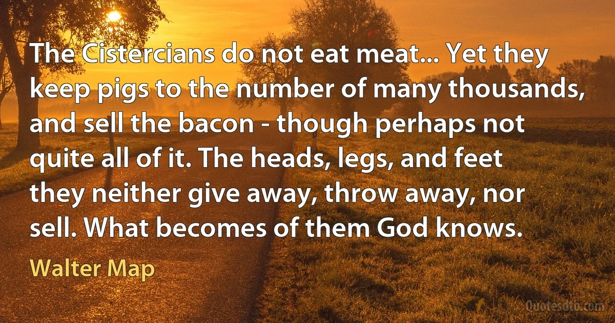 The Cistercians do not eat meat... Yet they keep pigs to the number of many thousands, and sell the bacon - though perhaps not quite all of it. The heads, legs, and feet they neither give away, throw away, nor sell. What becomes of them God knows. (Walter Map)