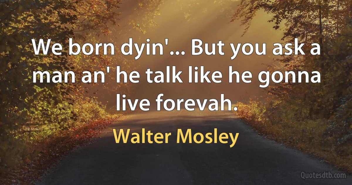 We born dyin'... But you ask a man an' he talk like he gonna live forevah. (Walter Mosley)