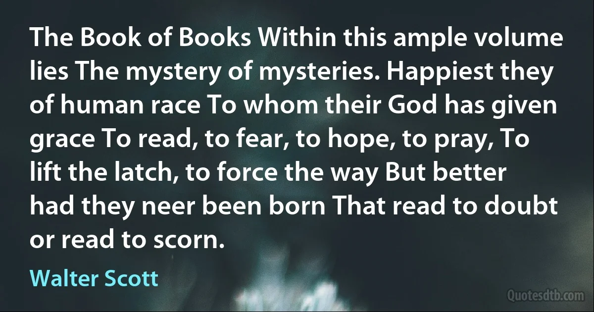 The Book of Books Within this ample volume lies The mystery of mysteries. Happiest they of human race To whom their God has given grace To read, to fear, to hope, to pray, To lift the latch, to force the way But better had they neer been born That read to doubt or read to scorn. (Walter Scott)