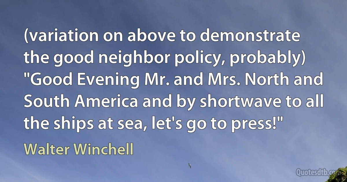 (variation on above to demonstrate the good neighbor policy, probably) "Good Evening Mr. and Mrs. North and South America and by shortwave to all the ships at sea, let's go to press!" (Walter Winchell)