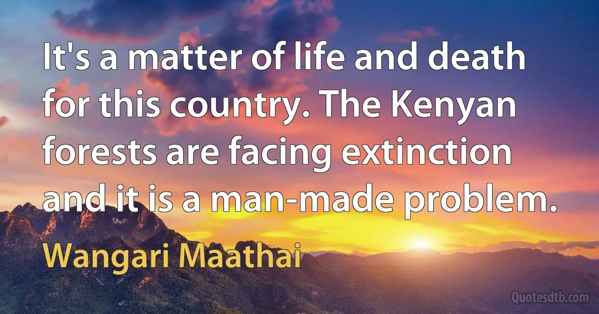 It's a matter of life and death for this country. The Kenyan forests are facing extinction and it is a man-made problem. (Wangari Maathai)