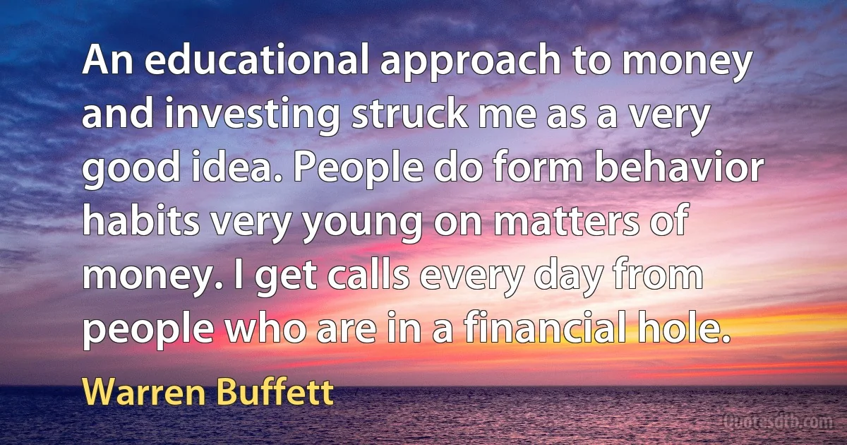 An educational approach to money and investing struck me as a very good idea. People do form behavior habits very young on matters of money. I get calls every day from people who are in a financial hole. (Warren Buffett)