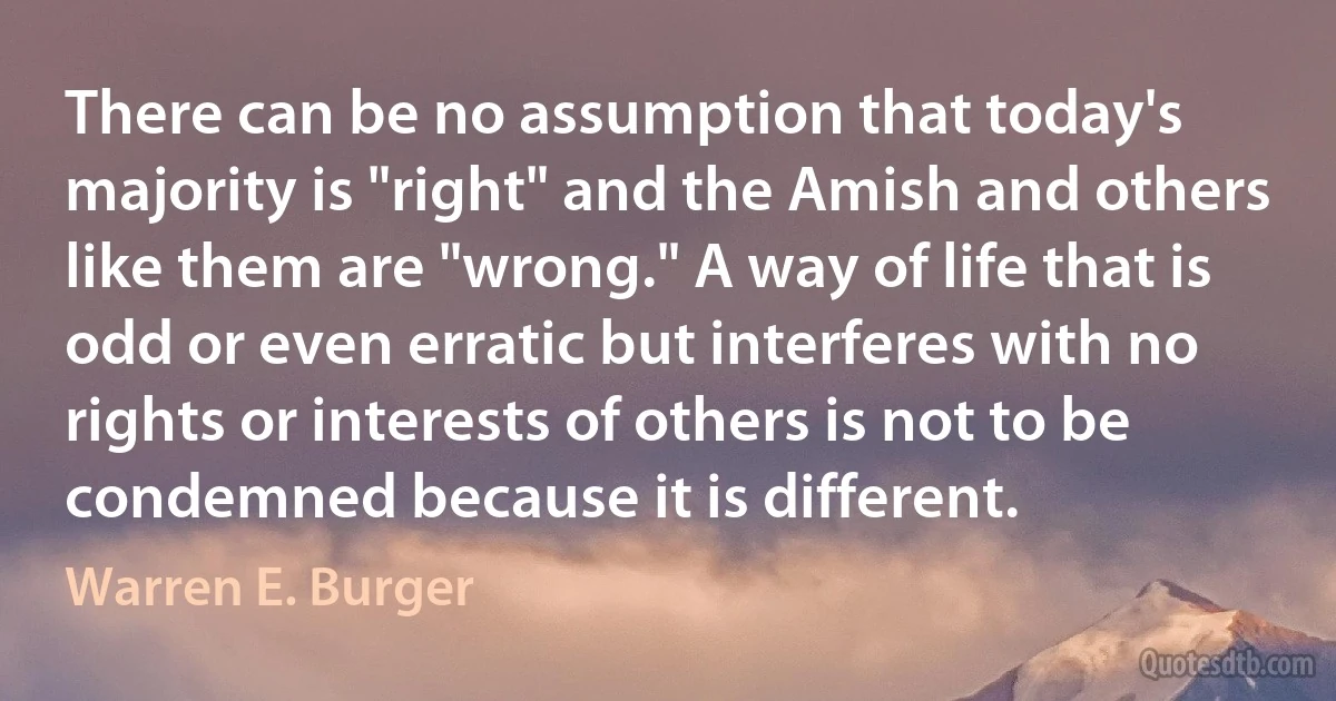 There can be no assumption that today's majority is "right" and the Amish and others like them are "wrong." A way of life that is odd or even erratic but interferes with no rights or interests of others is not to be condemned because it is different. (Warren E. Burger)