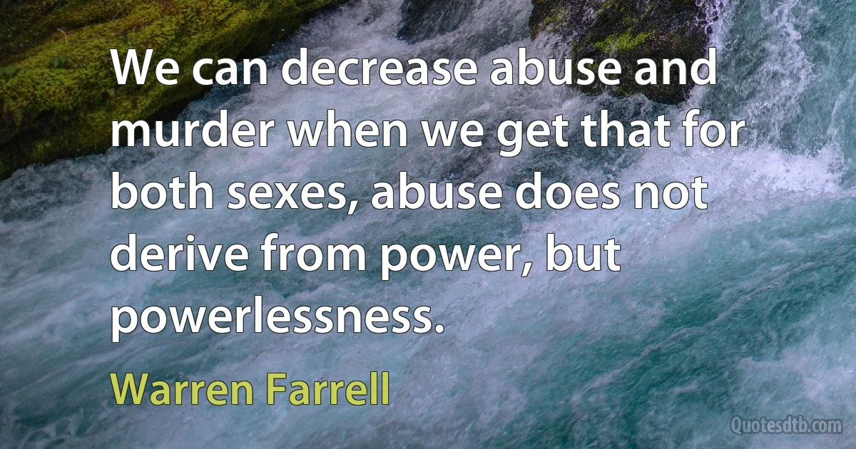 We can decrease abuse and murder when we get that for both sexes, abuse does not derive from power, but powerlessness. (Warren Farrell)