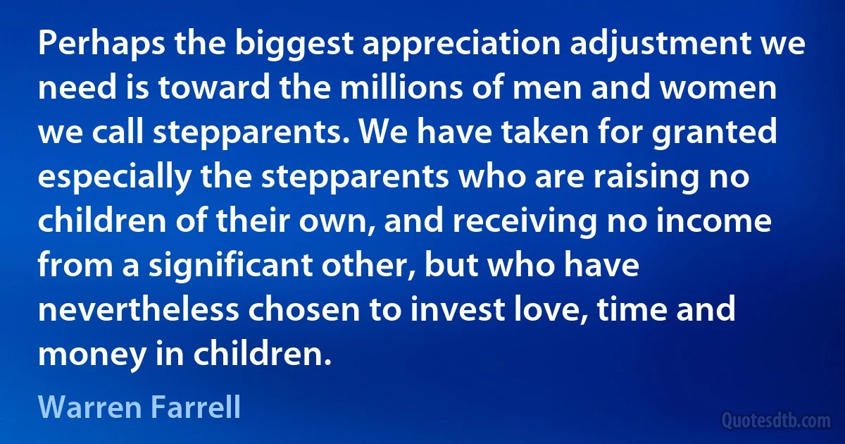 Perhaps the biggest appreciation adjustment we need is toward the millions of men and women we call stepparents. We have taken for granted especially the stepparents who are raising no children of their own, and receiving no income from a significant other, but who have nevertheless chosen to invest love, time and money in children. (Warren Farrell)