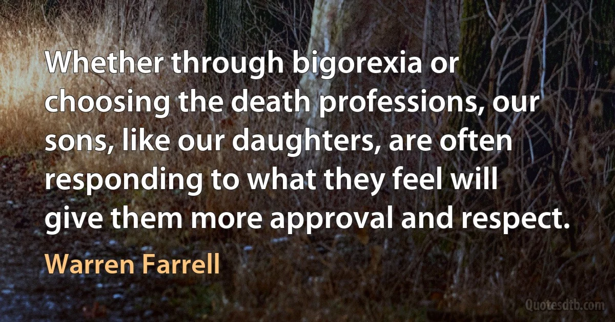 Whether through bigorexia or choosing the death professions, our sons, like our daughters, are often responding to what they feel will give them more approval and respect. (Warren Farrell)