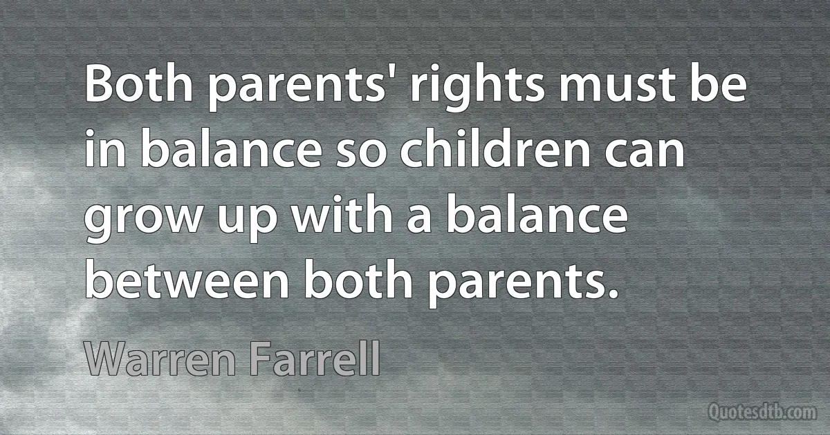 Both parents' rights must be in balance so children can grow up with a balance between both parents. (Warren Farrell)