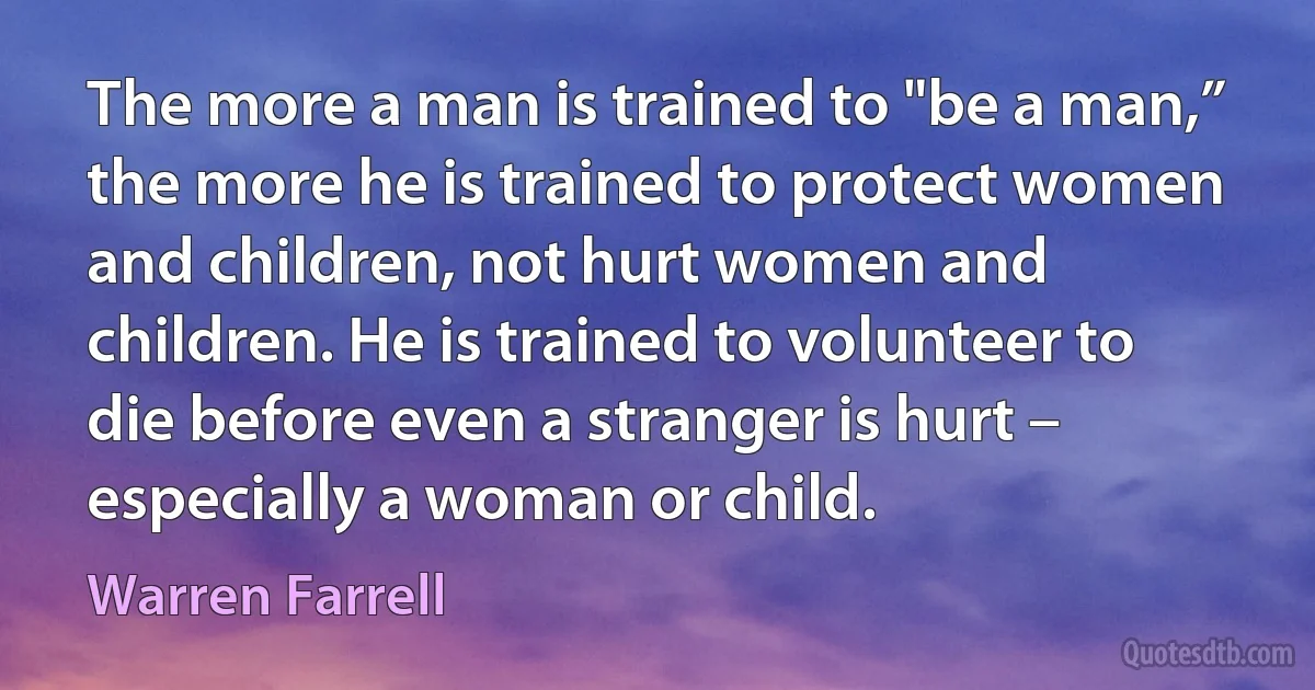 The more a man is trained to "be a man,” the more he is trained to protect women and children, not hurt women and children. He is trained to volunteer to die before even a stranger is hurt – especially a woman or child. (Warren Farrell)