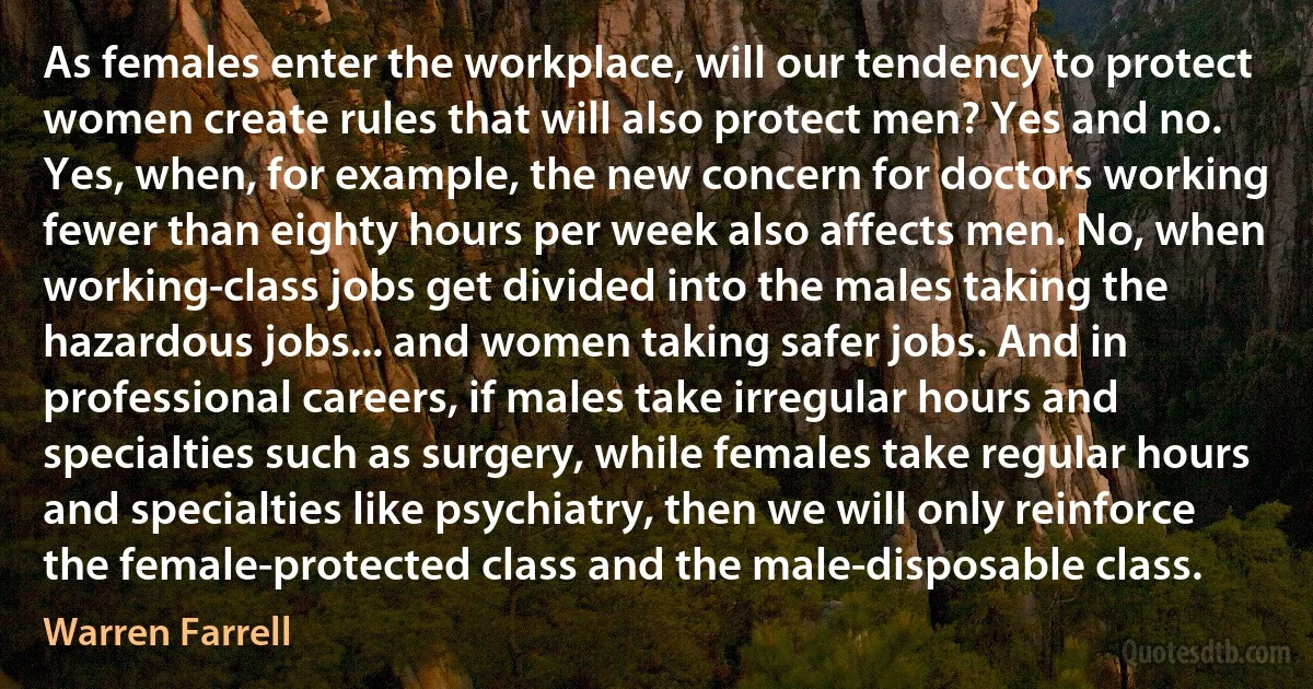 As females enter the workplace, will our tendency to protect women create rules that will also protect men? Yes and no. Yes, when, for example, the new concern for doctors working fewer than eighty hours per week also affects men. No, when working-class jobs get divided into the males taking the hazardous jobs... and women taking safer jobs. And in professional careers, if males take irregular hours and specialties such as surgery, while females take regular hours and specialties like psychiatry, then we will only reinforce the female-protected class and the male-disposable class. (Warren Farrell)