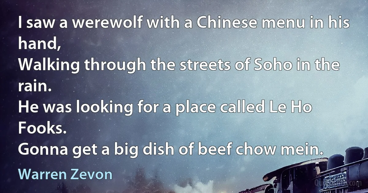 I saw a werewolf with a Chinese menu in his hand,
Walking through the streets of Soho in the rain.
He was looking for a place called Le Ho Fooks.
Gonna get a big dish of beef chow mein. (Warren Zevon)