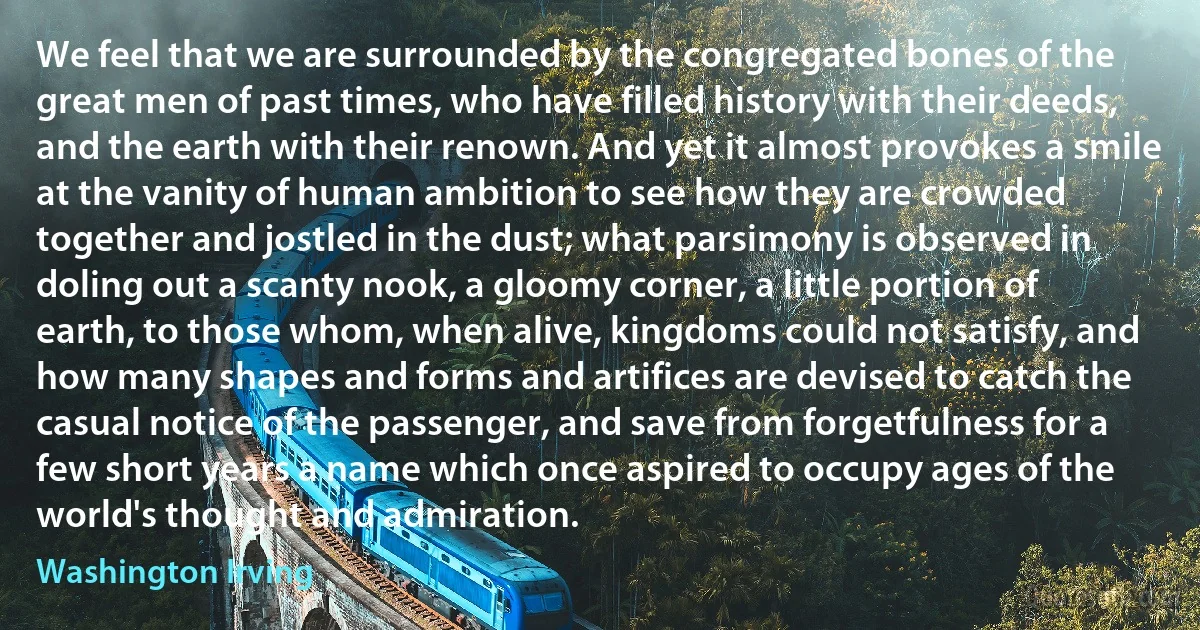 We feel that we are surrounded by the congregated bones of the great men of past times, who have filled history with their deeds, and the earth with their renown. And yet it almost provokes a smile at the vanity of human ambition to see how they are crowded together and jostled in the dust; what parsimony is observed in doling out a scanty nook, a gloomy corner, a little portion of earth, to those whom, when alive, kingdoms could not satisfy, and how many shapes and forms and artifices are devised to catch the casual notice of the passenger, and save from forgetfulness for a few short years a name which once aspired to occupy ages of the world's thought and admiration. (Washington Irving)