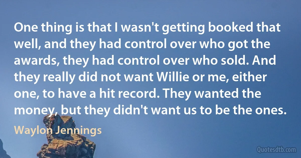 One thing is that I wasn't getting booked that well, and they had control over who got the awards, they had control over who sold. And they really did not want Willie or me, either one, to have a hit record. They wanted the money, but they didn't want us to be the ones. (Waylon Jennings)