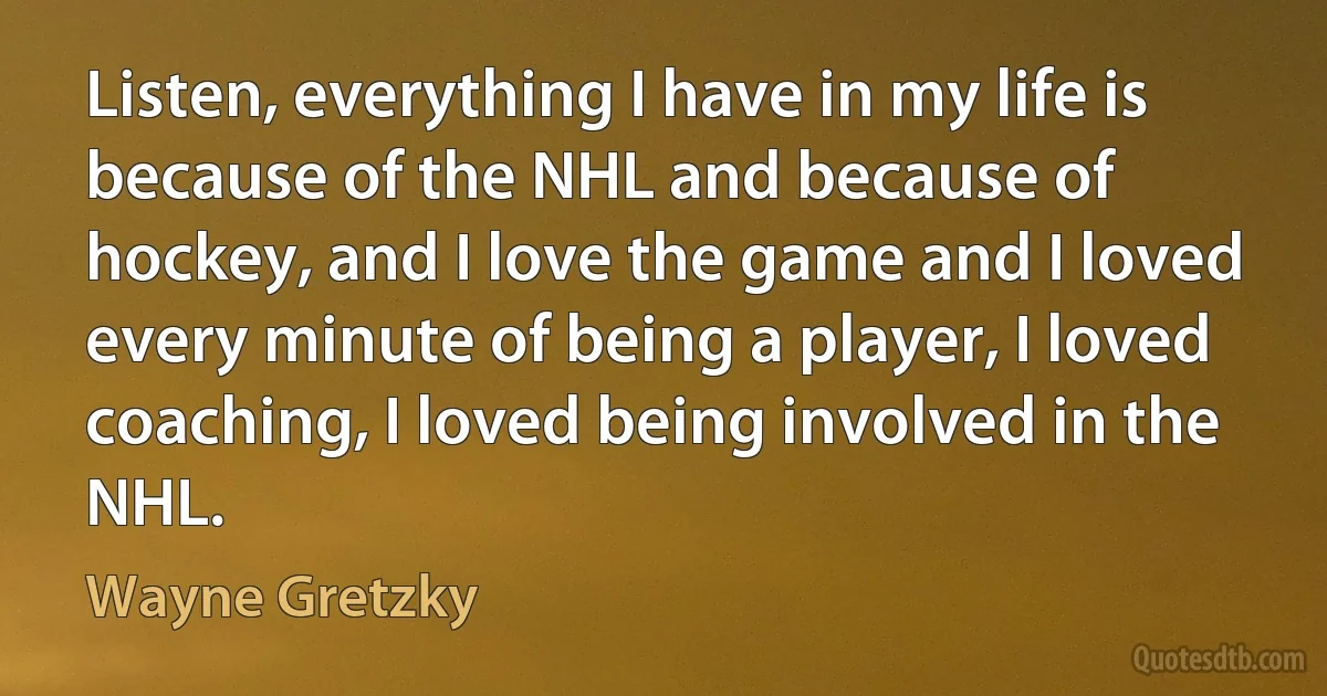 Listen, everything I have in my life is because of the NHL and because of hockey, and I love the game and I loved every minute of being a player, I loved coaching, I loved being involved in the NHL. (Wayne Gretzky)