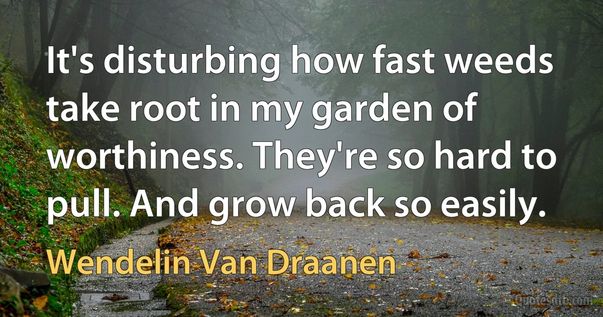 It's disturbing how fast weeds take root in my garden of worthiness. They're so hard to pull. And grow back so easily. (Wendelin Van Draanen)