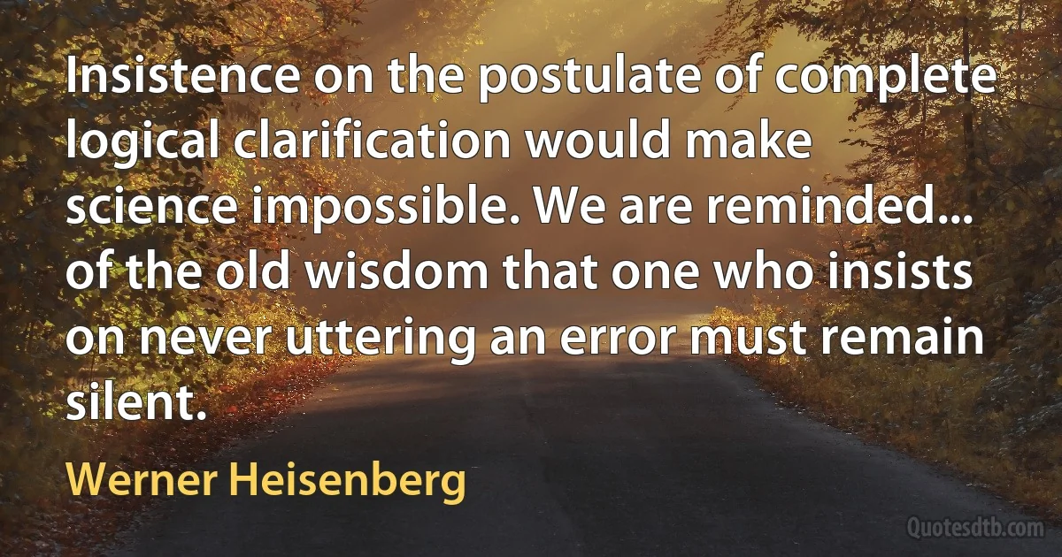 Insistence on the postulate of complete logical clarification would make science impossible. We are reminded... of the old wisdom that one who insists on never uttering an error must remain silent. (Werner Heisenberg)