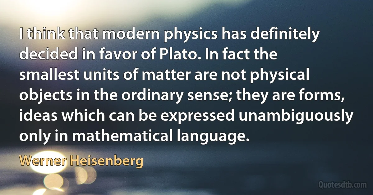 I think that modern physics has definitely decided in favor of Plato. In fact the smallest units of matter are not physical objects in the ordinary sense; they are forms, ideas which can be expressed unambiguously only in mathematical language. (Werner Heisenberg)