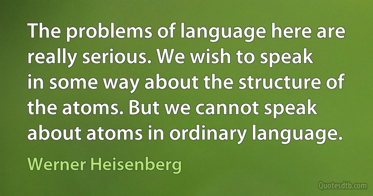 The problems of language here are really serious. We wish to speak in some way about the structure of the atoms. But we cannot speak about atoms in ordinary language. (Werner Heisenberg)