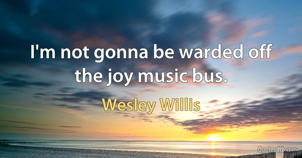 I'm not gonna be warded off the joy music bus. (Wesley Willis)