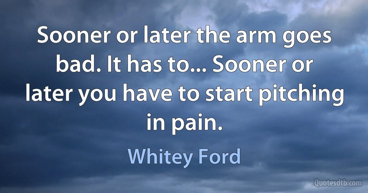 Sooner or later the arm goes bad. It has to... Sooner or later you have to start pitching in pain. (Whitey Ford)