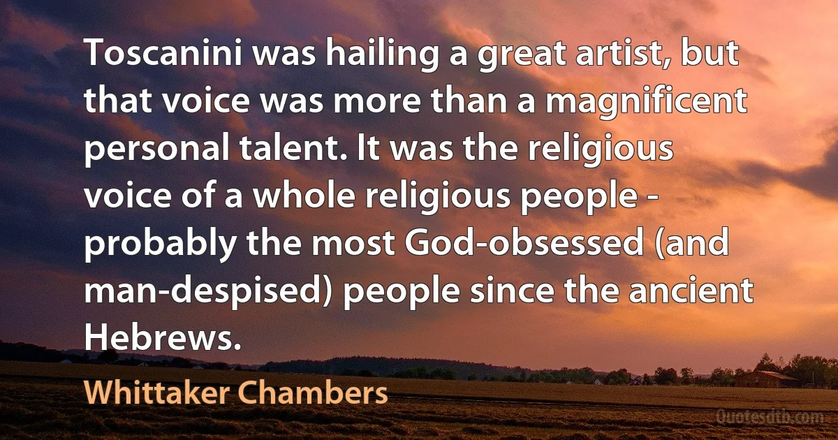 Toscanini was hailing a great artist, but that voice was more than a magnificent personal talent. It was the religious voice of a whole religious people - probably the most God-obsessed (and man-despised) people since the ancient Hebrews. (Whittaker Chambers)