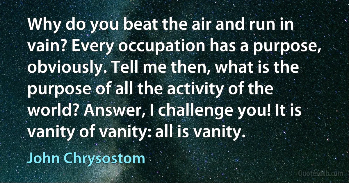 Why do you beat the air and run in vain? Every occupation has a purpose, obviously. Tell me then, what is the purpose of all the activity of the world? Answer, I challenge you! It is vanity of vanity: all is vanity. (John Chrysostom)