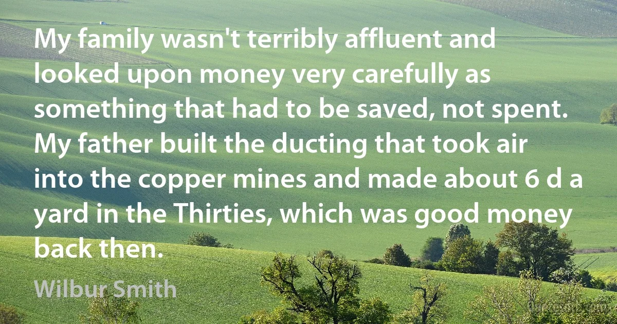 My family wasn't terribly affluent and looked upon money very carefully as something that had to be saved, not spent. My father built the ducting that took air into the copper mines and made about 6 d a yard in the Thirties, which was good money back then. (Wilbur Smith)