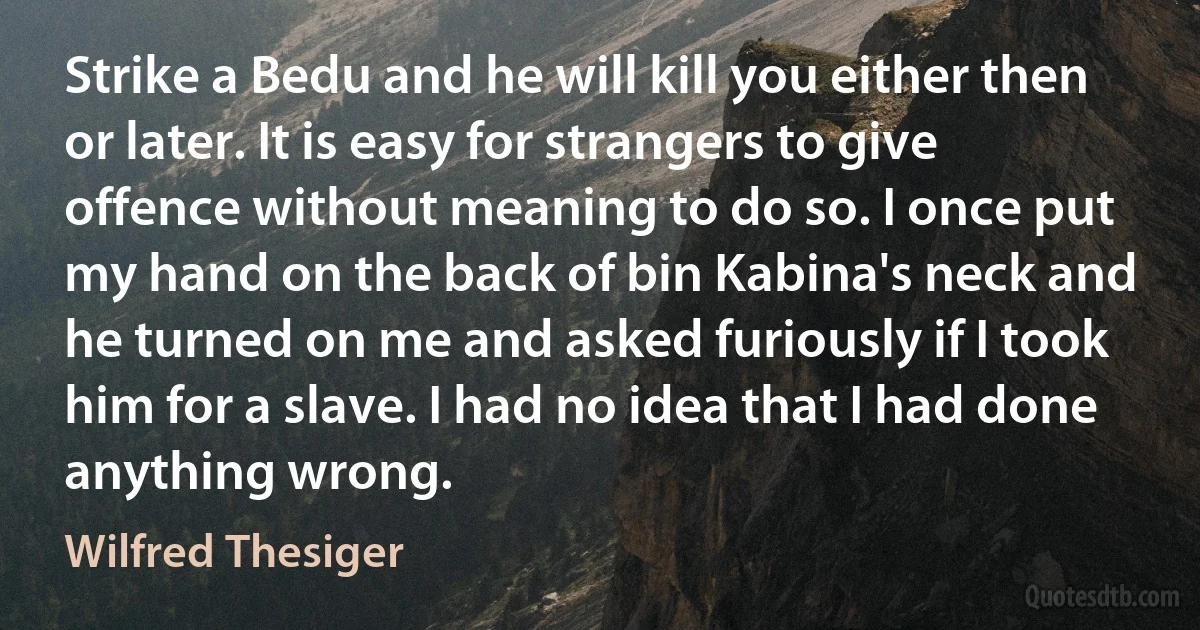 Strike a Bedu and he will kill you either then or later. It is easy for strangers to give offence without meaning to do so. I once put my hand on the back of bin Kabina's neck and he turned on me and asked furiously if I took him for a slave. I had no idea that I had done anything wrong. (Wilfred Thesiger)