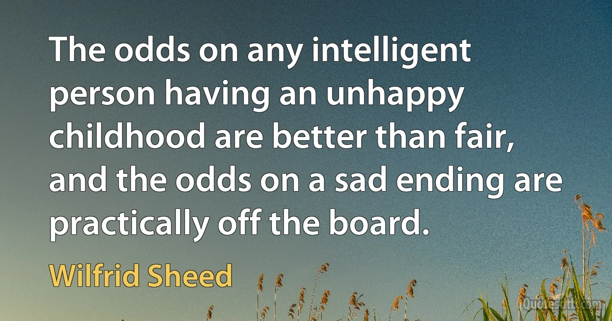 The odds on any intelligent person having an unhappy childhood are better than fair, and the odds on a sad ending are practically off the board. (Wilfrid Sheed)